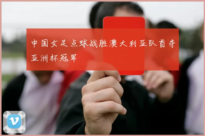 中国女足点球战胜澳大利亚队首夺亚洲杯冠军
