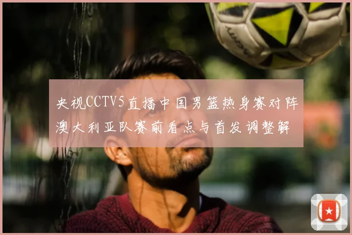 央视CCTV5直播中国男篮热身赛对阵澳大利亚队赛前看点与首发调整解析