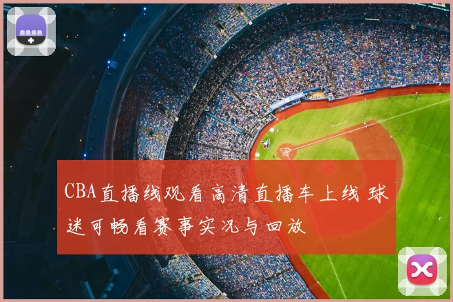 CBA直播线观看高清直播车上线 球迷可畅看赛事实况与回放