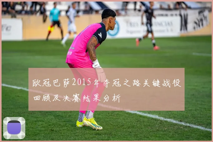 欧冠巴萨2015年夺冠之路关键战役回顾及决赛结果分析