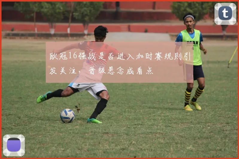 欧冠16强战是否进入加时赛规则引发关注,晋级悬念成看点