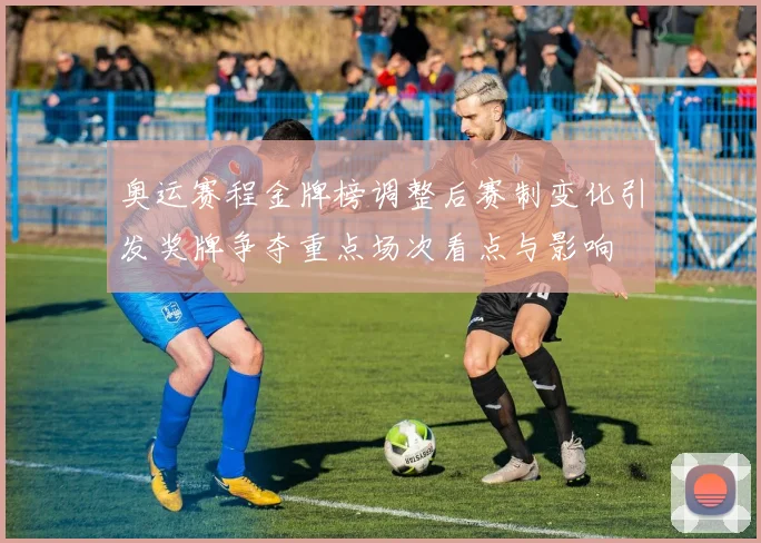 奥运赛程金牌榜调整后赛制变化引发奖牌争夺重点场次看点与影响