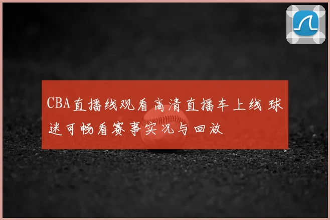 CBA直播线观看高清直播车上线 球迷可畅看赛事实况与回放