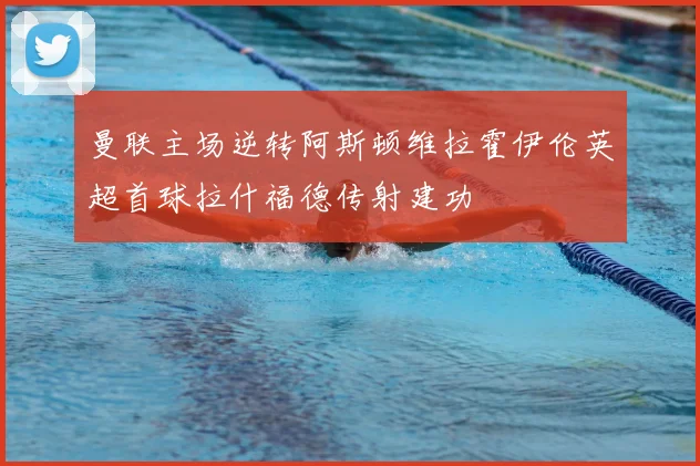 曼联主场逆转阿斯顿维拉霍伊伦英超首球拉什福德传射建功