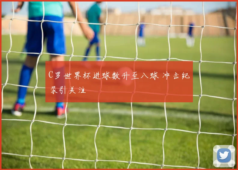 C罗世界杯进球数升至八球 冲击纪录引关注
