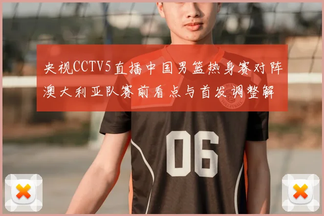 央视CCTV5直播中国男篮热身赛对阵澳大利亚队赛前看点与首发调整解析