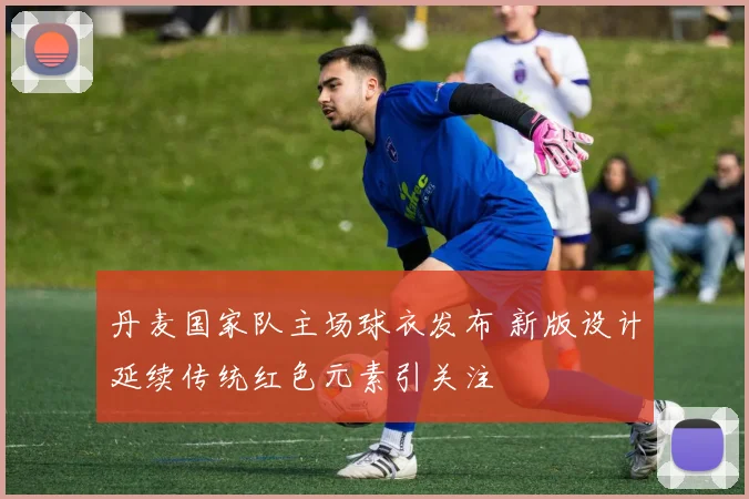 丹麦国家队主场球衣发布 新版设计延续传统红色元素引关注