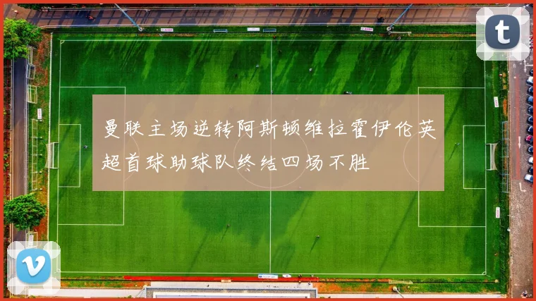 曼联主场逆转阿斯顿维拉霍伊伦英超首球助球队终结四场不胜
