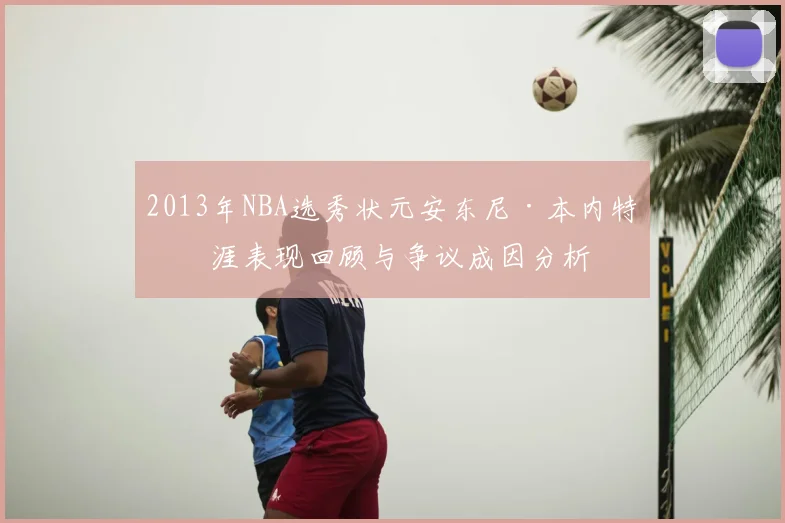 2013年NBA选秀状元安东尼·本内特生涯表现回顾与争议成因分析