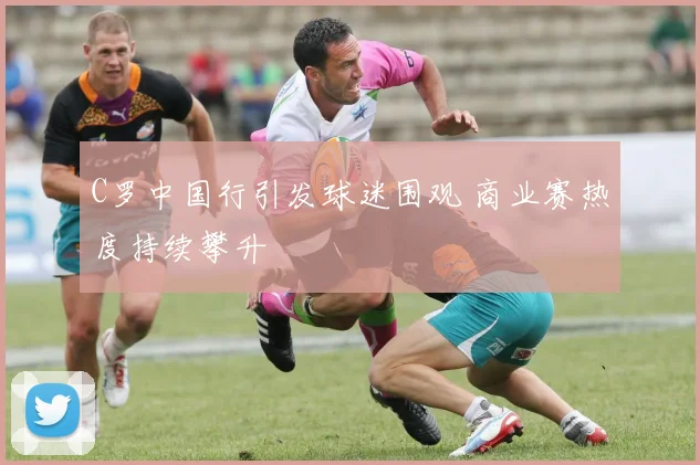 C罗中国行引发球迷围观 商业赛热度持续攀升