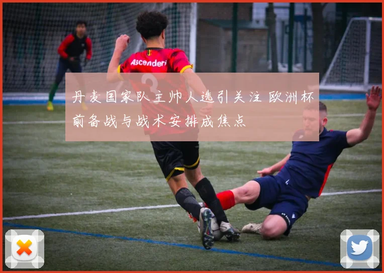 丹麦国家队主帅人选引关注 欧洲杯前备战与战术安排成焦点