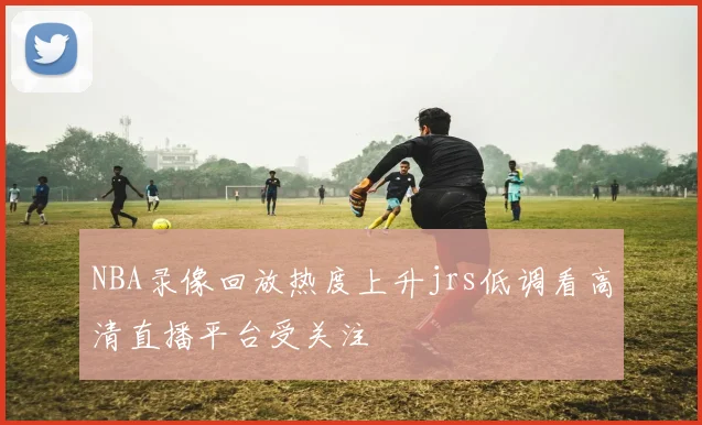 NBA录像回放热度上升jrs低调看高清直播平台受关注