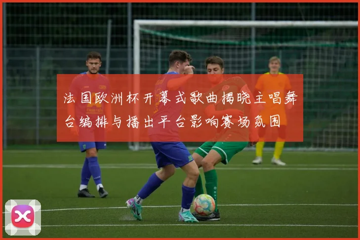 法国欧洲杯开幕式歌曲揭晓主唱舞台编排与播出平台影响赛场氛围