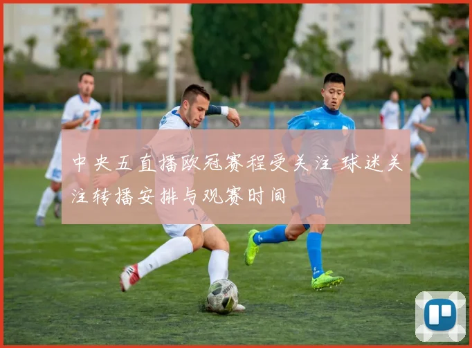 中央五直播欧冠赛程受关注 球迷关注转播安排与观赛时间