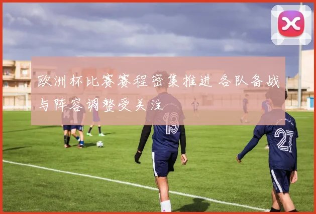 欧洲杯比赛赛程密集推进 各队备战与阵容调整受关注