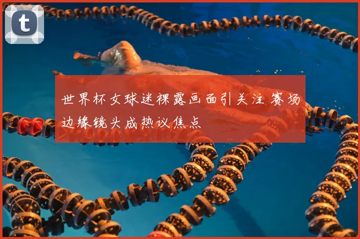 世界杯女球迷裸露画面引关注 赛场边缘镜头成热议焦点