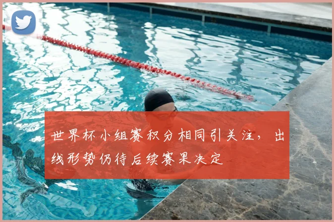 世界杯小组赛积分相同引关注，出线形势仍待后续赛果决定