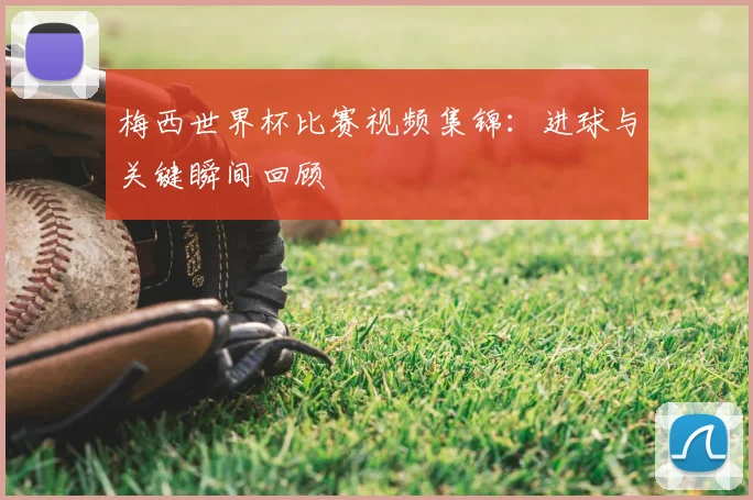 梅西世界杯比赛视频集锦：进球与关键瞬间回顾